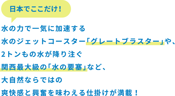 日本でここだけ！水の力で一気に加速する水のジェットコースター「グレートブラスター」や、2トンもの水が降り注ぐ関西最大級の「水の要塞」など、大自然ならではの爽快感と興奮を味わえる仕掛けが満載！
