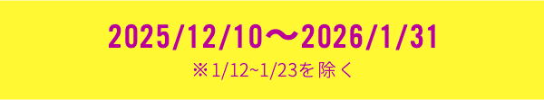 2025/12/10～2026/1/31 ※1/12~1/23を除く