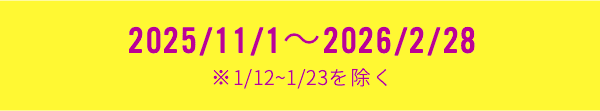2025/11/1～2026/2/28 ※1/12~1/23を除く