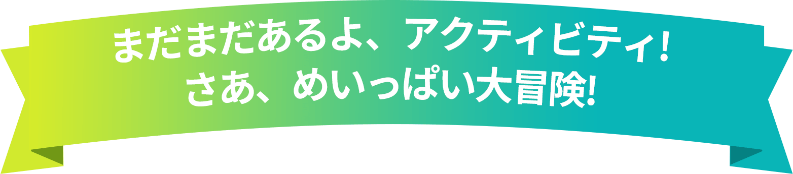 まだまだあるよ、アクティビティ! さあ、めいっぱい大冒険!