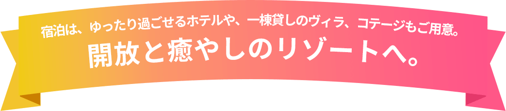 宿泊は、ゆったり過ごせるホテルや、一棟貸し切りのヴィラ、コテージもご用意。 開放と癒やしのリゾートへ。