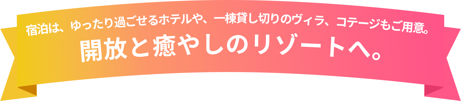宿泊は、ゆったり過ごせるホテルや、一棟貸し切りのヴィラ、コテージもご用意。 開放と癒やしのリゾートへ。