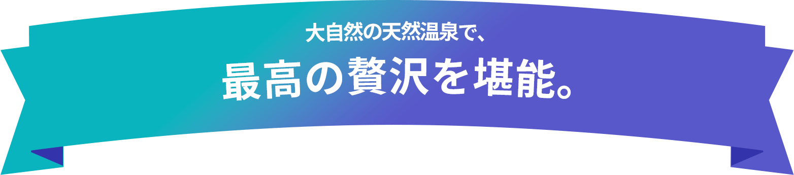 大自然の天然温泉で、 最高の贅沢を堪能。